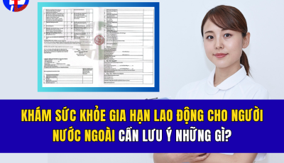 KHÁM SỨC KHỎE GIA HẠN LAO ĐỘNG CHO NGƯỜI NƯỚC NGOÀI CẦN LƯU Ý NHỮNG GÌ TRƯỚC KHI ĐẾN KHÁM?